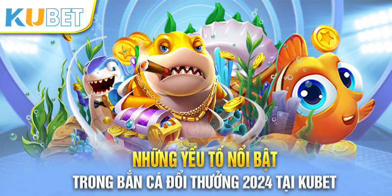 Nhiều ưu điểm thu hút của tựa game bắn cá đổi thưởng 2024 tại Kubet